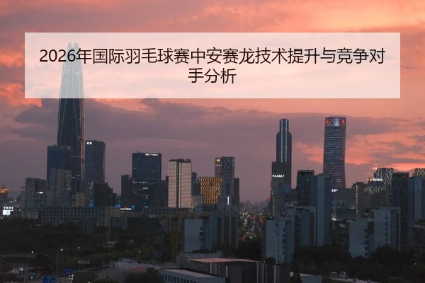 2026年国际羽毛球赛中安赛龙技术提升与竞争对手分析