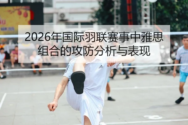 2026年国际羽联赛事中雅思组合的攻防分析与表现