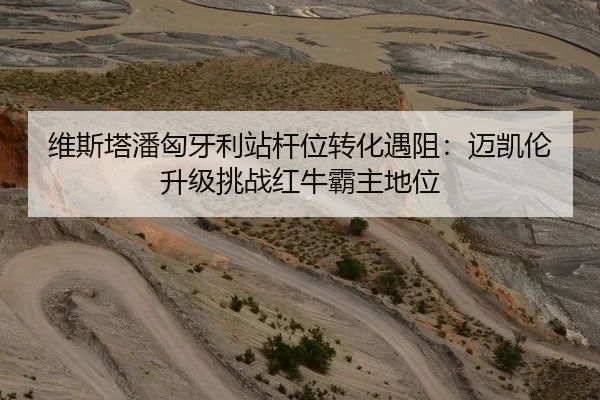 维斯塔潘匈牙利站杆位转化遇阻：迈凯伦升级挑战红牛霸主地位