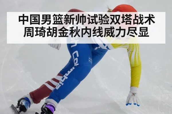 中国男篮新帅试验双塔战术周琦胡金秋内线威力尽显